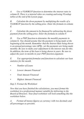 A. Use a VLOOKUP function to determine the interest rates in
column D. There is a tutorial video on creating and using VLookup
tables at the end of the Lesson page.
B. Calculate the down payment by multiplying the results of a
VLOOKUP function by the selling price. Enter the formula in column
E.
C. Calculate the amount to be financed by subtracting the down
payment from the selling price. Enter the formula in column F.
D. Use a PMT function to determine the monthly payments in
column G. You should assume that the payment is being made at the
beginning of the month. Remember that the Interest Rate being shown
is an annual percentage rate (APR), yet the payments are being made
monthly. Be sure to make your adjustment to the interest rate for this.
In addition, the term of the loan is being shown in years. Be sure to
adjust the years to months in your PMT function argument.
E. Use appropriate formulas and functions to calculate our loan
statistics for the month.
• Number of Loans
• Lowest Amount Financed
• Total Amount Financed
• Highest Amount Financed
Step 3: Format the Worksheet
Now that you have finished the calculations, you must format the
worksheet in a professional manner suitable for delivering to the
Board of Directors. Your final worksheet will look something like the
worksheet below.
A. Format all money figures as currency with two decimals and
all percentages as percents.
 