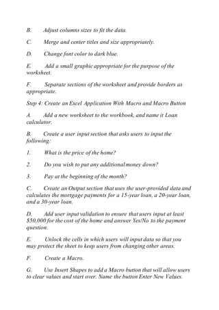 B. Adjust columns sizes to fit the data.
C. Merge and center titles and size appropriately.
D. Change font color to dark blue.
E. Add a small graphic appropriate for the purpose of the
worksheet.
F. Separate sections of the worksheet and provide borders as
appropriate.
Step 4: Create an Excel Application With Macro and Macro Button
A. Add a new worksheet to the workbook, and name it Loan
calculator.
B. Create a user input section that asks users to input the
following:
1. What is the price of the home?
2. Do you wish to put any additionalmoney down?
3. Pay at the beginning of the month?
C. Create an Output section that uses the user-provided data and
calculates the mortgage payments for a 15-year loan, a 20-year loan,
and a 30-year loan.
D. Add user input validation to ensure that users input at least
$50,000 for the cost of the home and answer Yes/No to the payment
question.
E. Unlock the cells in which users will input data so that you
may protect the sheet to keep users from changing other areas.
F. Create a Macro.
G. Use Insert Shapes to add a Macro button that will allow users
to clear values and start over. Name the button Enter New Values.
 