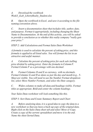 A. Download the workbook
Week3_iLab_LibertyRealty_Student.xlsx
B. Open the workbook in Excel, and save it according to the file
naming convention above.
C. Insert a documentation sheet that includes title, author, date,
and purpose. Format it appropriately, including changing the Sheet
Name to Documentation. At the end of this activity, you will be asked
to provide a conclusion as to whether this realty company "really gets
your price."
STEP 2: Add Calculations and Format Sales Data Worksheet
A formula is used to calculate the percent of asking price, and this
formula is applied to all listed sales. You will format the list in an
attractive and useful manner.
A. Calculate the percent of asking price for each sale (selling
price divided by asking price). Enter the formula in Column F.
Format Column F as a percentage with one decimal.
B. Format Columns D and E as currency, with no decimals.
Format Columns G and H as dates so just the day and month (e.g., 5-
May) are visible. You will need to use the Number Format dropdown
list, select More Number Formats, and select the Date category.
C. Widen columns to make all data and headings visible. Format
titles as appropriate. Bold and center the column headings.
Your Sales Data worksheet will look something like this.
STEP 3: Sort Data and Create Summary Report and Chart
A. Before analyzing data, it is a good idea to copy the data to a
new worksheet so that you have a back-up copy of the original data.
Right click on the Sales Data sheet tab and select Move or Copy.
Create a copy of the current spreadsheet and move it to the end.
Name the sheet Sorted Data.
 