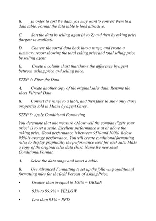 B. In order to sort the data, you may want to convert them to a
data table. Format the data table to look attractive.
C. Sort the data by selling agent (A to Z) and then by asking price
(largest to smallest).
D. Convert the sorted data back into a range, and create a
summary report showing the total asking price and total selling price
by selling agent.
E. Create a column chart that shows the difference by agent
between asking price and selling price.
STEP 4: Filter the Data
A. Create another copy of the original sales data. Rename the
sheet Filtered Data.
B. Convert the range to a table, and then filter to show only those
properties sold in Miami by agent Carey.
STEP 5: Apply Conditional Formatting
You determine that one measure of how well the company "gets your
price" is to set a scale. Excellent performance is at or above the
asking price. Good performance is between 95% and 100%. Below
95% is average performance. You will create conditional formatting
rules to display graphically the performance level for each sale. Make
a copy of the original sales data chart. Name the new sheet
ConditionalFormat.
A. Select the data range and insert a table.
B. Use Advanced Formatting to set up the following conditional
formatting rules for the field Percent of Asking Price.
• Greater than or equal to 100% = GREEN
• 95% to 99.9% = YELLOW
• Less than 95% = RED
 