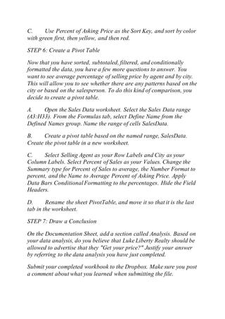 C. Use Percent of Asking Price as the Sort Key, and sort by color
with green first, then yellow, and then red.
STEP 6: Create a Pivot Table
Now that you have sorted, subtotaled, filtered, and conditionally
formatted the data, you have a few more questions to answer. You
want to see average percentage of selling price by agent and by city.
This will allow you to see whether there are any patterns based on the
city or based on the salesperson. To do this kind of comparison, you
decide to create a pivot table.
A. Open the Sales Data worksheet. Select the Sales Data range
(A3:H33). From the Formulas tab, select Define Name from the
Defined Names group. Name the range of cells SalesData.
B. Create a pivot table based on the named range, SalesData.
Create the pivot table in a new worksheet.
C. Select Selling Agent as your Row Labels and City as your
Column Labels. Select Percent of Sales as your Values. Change the
Summary type for Percent of Sales to average, the Number Format to
percent, and the Name to Average Percent of Asking Price. Apply
Data Bars ConditionalFormatting to the percentages. Hide the Field
Headers.
D. Rename the sheet PivotTable, and move it so that it is the last
tab in the worksheet.
STEP 7: Draw a Conclusion
On the Documentation Sheet, add a section called Analysis. Based on
your data analysis, do you believe that Luke Liberty Realty should be
allowed to advertise that they "Get your price?" Justify your answer
by referring to the data analysis you have just completed.
Submit your completed workbook to the Dropbox. Make sure you post
a comment about what you learned when submitting the file.
 