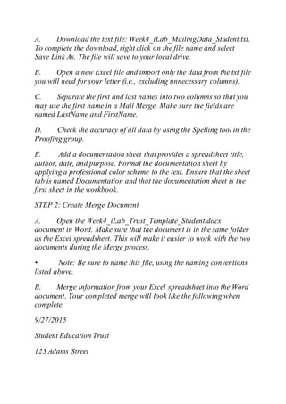 A. Download the text file: Week4_iLab_MailingData_Student.txt.
To complete the download, right click on the file name and select
Save Link As. The file will save to your local drive.
B. Open a new Excel file and import only the data from the txt file
you will need for your letter (i.e., excluding unnecessary columns).
C. Separate the first and last names into two columns so that you
may use the first name in a Mail Merge. Make sure the fields are
named LastName and FirstName.
D. Check the accuracy of all data by using the Spelling tool in the
Proofing group.
E. Add a documentation sheet that provides a spreadsheet title,
author, date, and purpose. Format the documentation sheet by
applying a professional color scheme to the text. Ensure that the sheet
tab is named Documentation and that the documentation sheet is the
first sheet in the workbook.
STEP 2: Create Merge Document
A. Open the Week4_iLab_Trust_Template_Student.docx
document in Word. Make sure that the document is in the same folder
as the Excel spreadsheet. This will make it easier to work with the two
documents during the Merge process.
• Note: Be sure to name this file, using the naming conventions
listed above.
B. Merge information from your Excel spreadsheet into the Word
document. Your completed merge will look like the following when
complete.
9/27/2015
Student Education Trust
123 Adams Street
 