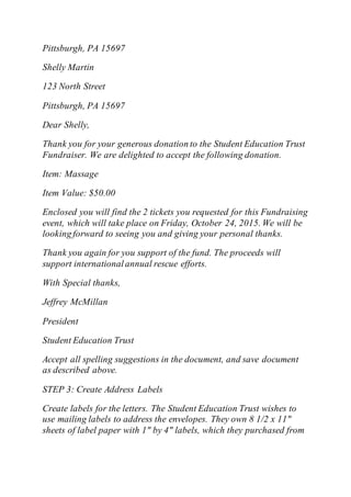 Pittsburgh, PA 15697
Shelly Martin
123 North Street
Pittsburgh, PA 15697
Dear Shelly,
Thank you for your generous donation to the Student Education Trust
Fundraiser. We are delighted to accept the following donation.
Item: Massage
Item Value: $50.00
Enclosed you will find the 2 tickets you requested for this Fundraising
event, which will take place on Friday, October 24, 2015. We will be
looking forward to seeing you and giving your personal thanks.
Thank you again for you support of the fund. The proceeds will
support internationalannual rescue efforts.
With Special thanks,
Jeffrey McMillan
President
Student Education Trust
Accept all spelling suggestions in the document, and save document
as described above.
STEP 3: Create Address Labels
Create labels for the letters. The Student Education Trust wishes to
use mailing labels to address the envelopes. They own 8 1/2 x 11"
sheets of label paper with 1" by 4" labels, which they purchased from
 
