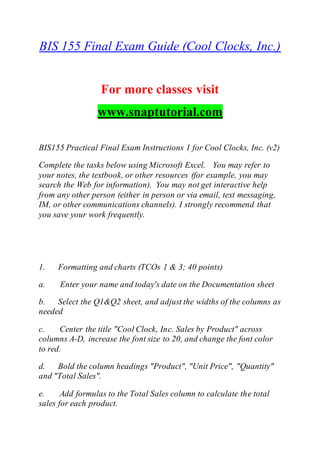 BIS 155 Final Exam Guide (Cool Clocks, Inc.)
For more classes visit
www.snaptutorial.com
BIS155 Practical Final Exam Instructions 1 for Cool Clocks, Inc. (v2)
Complete the tasks below using Microsoft Excel. You may refer to
your notes, the textbook, or other resources (for example, you may
search the Web for information). You may not get interactive help
from any other person (either in person or via email, text messaging,
IM, or other communications channels). I strongly recommend that
you save your work frequently.
1. Formatting and charts (TCOs 1 & 3; 40 points)
a. Enter your name and today's date on the Documentation sheet
b. Select the Q1&Q2 sheet, and adjust the widths of the columns as
needed
c. Center the title "Cool Clock, Inc. Sales by Product" across
columns A-D, increase the font size to 20, and change the font color
to red.
d. Bold the column headings "Product", "Unit Price", "Quantity"
and "Total Sales".
e. Add formulas to the Total Sales column to calculate the total
sales for each product.
 