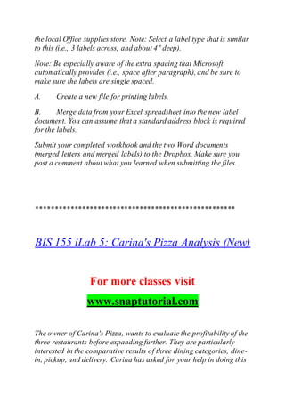 the local Office supplies store. Note: Select a label type that is similar
to this (i.e., 3 labels across, and about 4" deep).
Note: Be especially aware of the extra spacing that Microsoft
automatically provides (i.e., space after paragraph), and be sure to
make sure the labels are single spaced.
A. Create a new file for printing labels.
B. Merge data from your Excel spreadsheet into the new label
document. You can assume that a standard address block is required
for the labels.
Submit your completed workbook and the two Word documents
(merged letters and merged labels) to the Dropbox. Make sure you
post a comment about what you learned when submitting the files.
****************************************************
BIS 155 iLab 5: Carina's Pizza Analysis (New)
For more classes visit
www.snaptutorial.com
The owner of Carina's Pizza, wants to evaluate the profitability of the
three restaurants before expanding further. They are particularly
interested in the comparative results of three dining categories, dine-
in, pickup, and delivery. Carina has asked for your help in doing this
 