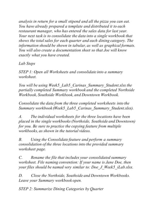 analysis in return for a small stipend and all the pizza you can eat.
You have already prepared a template and distributed it to each
restaurant manager, who has entered the sales data for last year.
Your next task is to consolidate the data into a single workbook that
shows the total sales for each quarter and each dining category. The
information should be shown in tabular, as well as graphical formats.
You will also create a documentation sheet so that Joe will know
exactly what you have created.
Lab Steps
STEP 1: Open all Worksheets and consolidate into a summary
worksheet.
You will be using Week5_Lab5_Carinas_Summary_Student.xlsx the
partially completed Summary workbook and the completed Northside
Workbook, Southside Workbook, and Downtown Workbook.
Consolidate the data from the three completed worksheets into the
Summary workbook (Week5_Lab5_Carinas_Summary_Student.xlsx).
A. The individual worksheets for the three locations have been
placed in the single workbooks (Northside, Southside and Downtown)
for you. Be sure to practice the copying feature from multiple
workbooks, as shown in the tutorial videos.
B. Using the Consolidate feature and perform a summary
consolidation of the three locations into the provided summary
worksheet page.
C. Rename the file that includes your consolidated summary
worksheet. File naming convention: If your name is Jane Doe, then
your files should be named very similar to: Doe_J_Week5_iLab.xlsx.
D. Close the Northside, Southside and Downtown Workbooks.
Leave your Summary workbook open.
STEP 2: Summarize Dining Categories by Quarter
 