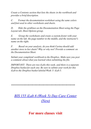 Create a Contents section that lists the sheets in the workbook and
provides a brief description.
C. Format the documentation worksheet using the same colors
and font used in other worksheets and charts.
D. Hide the gridlines on the Documentation Sheet using the Page
Layout tab, Sheet Options group.
E. Group the worksheets and create a custom footer with your
name on the left, the page number in the middle, and the instructor's
name on the right.
F. Based on your analysis, do you think Carina should add
another store to her chain? Why or why not? Provide a comment on
the Documentation Sheet.
Submit your completed workbook to the Dropbox. Make sure you post
a comment about what you learned when submitting the file.
IMPORTANT: There are two iLabs this week, and there is a separate
Dropbox basket for each one. Be sure to submit your work for this
iLab to the Dropbox basket labeled Week 5: iLab 5.
****************************************************
BIS 155 iLab 6 (Week 5) Day Care Center
(New)
For more classes visit
 