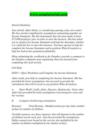 www.snaptutorial.com
Senario/Summary
Your friend, Adair Deske, is considering opening a day care center.
She has started compiling her assumptions and putting together an
Income Statement. She has determined that she must make at least
$75,000 profit per year in order to start the business. She has asked
you to analyze her Income Statement and help her determine whether
it is viable for her to start this business. You have agreed to help her
complete her Income Statement and to perform What-If analysis to
help her look at her potential profitability.
When submitting the workbook to the Dropbox, provide a comment in
the Dropbox comments area explaining what you learned from
completing this iLab activity.
Lab Steps
STEP 1: Open Worksheet and Complete the Income Statement
Adair needs your help in completing her Income Statement. She has
provided the basic assumptions, but you need to provide the
calculations that will be used as you perform What-If analysis.
A. Open Week5_Lab6_Adair_Daycare_Student.xlsx. Notice that
Adair has provided the basic assumptions concerning her costs and
her revenue.
B. Complete th following calculations.
Revenue• Total Revenue: Multiply tuition per day times number
of days by number of children.
Variable expenses are those expenses that will depend on the number
of children served each year. Jane has provided the assumptions.
Define annual costs based on the cost per day multiplied by the
number of children multiplied by the number of days.
 