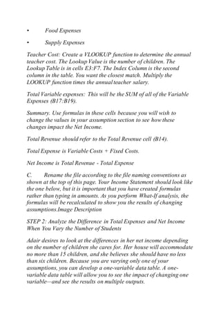 • Food Expenses
• Supply Expenses
Teacher Cost: Create a VLOOKUP function to determine the annual
teacher cost. The Lookup Value is the number of children. The
Lookup Table is in cells E3:F7. The Index Column is the second
column in the table. You want the closest match. Multiply the
LOOKUP function times the annualteacher salary.
Total Variable expenses: This will be the SUM of all of the Variable
Expenses (B17:B19).
Summary. Use formulas in these cells because you will wish to
change the values in your assumption section to see how these
changes impact the Net Income.
Total Revenue should refer to the Total Revenue cell (B14).
Total Expense is Variable Costs + Fixed Costs.
Net Income is Total Revenue - Total Expense
C. Rename the file according to the file naming conventions as
shown at the top of this page. Your Income Statement should look like
the one below, but it is important that you have created formulas
rather than typing in amounts. As you perform What-If analysis, the
formulas will be recalculated to show you the results of changing
assumptions.Image Description
STEP 2: Analyze the Difference in Total Expenses and Net Income
When You Vary the Number of Students
Adair desires to look at the differences in her net income depending
on the number of children she cares for. Her house will accommodate
no more than 15 children, and she believes she should have no less
than six children. Because you are varying only one of your
assumptions, you can develop a one-variable data table. A one-
variable data table will allow you to see the impact of changing one
variable—and see the results on multiple outputs.
 