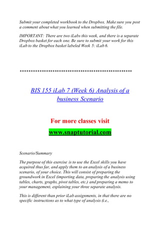 Submit your completed workbook to the Dropbox. Make sure you post
a comment about what you learned when submitting the file.
IMPORTANT: There are two iLabs this week, and there is a separate
Dropbox basket for each one. Be sure to submit your work for this
iLab to the Dropbox basket labeled Week 5: iLab 6.
****************************************************
BIS 155 iLab 7 (Week 6) Analysis of a
business Scenario
For more classes visit
www.snaptutorial.com
Scenario/Summary
The purpose of this exercise is to use the Excel skills you have
acquired thus far, and apply them to an analysis of a business
scenario, of your choice. This will consist of preparing the
groundwork in Excel (importing data, preparing the analysis using
tables, charts, graphs, pivot tables, etc.) and preparing a memo to
your management, explaining your three separate analysis.
This is different than prior iLab assignments, in that there are no
specific instructions as to what type of analysis (i.e.,
 