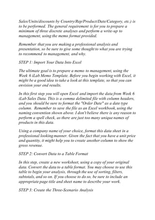 Sales/Units/discounts by Country/Rep/Product/Date/Category, etc.) is
to be performed. The general requirement is for you to prepare a
minimum of three discrete analyses and perform a write-up to
management, using the memo format provided.
Remember that you are making a professional analysis and
presentation, so be sure to give some thought to what you are trying
to recommend to management, and why.
STEP 1: Import Your Data Into Excel
The ultimate goal is to prepare a memo to management, using the
Week 6 iLab Memo Template. Before you begin working with Excel, it
might be a good idea to take a look at this template, so that you can
envision your end results.
In this first step you will open Excel and import the data from Week 6
iLab Sales Data. This is a comma delimited file with column headers,
and you should be sure to format the "Order Date" as a date type
column. Remember to save the file as an Excel workbook, using the
naming convention shown above. I don't believe there is any reason to
perform a spell check, as there are just too many unique names of
products in this data.
Using a company name of your choice, format this data sheet in a
professional looking manner. Given the fact that you have a unit price
and quantity, it might help you to create another column to show the
gross revenue.
STEP 2: Convert Data to a Table Format
In this step, create a new worksheet, using a copy of your original
data. Convert the data to a table format. You may choose to use this
table to begin your analysis, through the use of sorting, filters,
subtotals, and so on. If you choose to do so, be sure to include an
appropriate page title and sheet name to describe your work.
STEP 3: Create the Three-Scenario Analysis
 