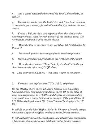 f. Add a grand total at the bottom of the Total Sales column, in
cell D8.
g. Format the numbers in the Unit Price and Total Sales columns
as accounting or currency format with a dollar sign and two decimal
places.
h. Create a 3-D pie chart on a separate sheet that displays the
percentage of total sales for each product & the product name. (Do
not include the grand total in the pie chart!).
i. Make the title of the chart & the worksheet tab "Total Sales by
Product".
j. Place each product percentage of sales inside its pie slice.
k. Place a legend for all products on the right side of the chart.
l. Move the sheet named “Total Sales by Product” with the pie
chart immediately after the Q1&Q2 sheet.
m. Save your work (CTRL+s) - (but leave it open to continue).
2. Formulas and applications (TCOs 2 & 7; 40 points).
On the Q1&Q2 sheet, in cell E8, add a formula using a lookup
function that will look up the grand total in cell D8 in the table of
sales and assessments in A11:B13, and display the corresponding
assessment. Use a range lookup. (For example, if the grand total of
$12,500 is displayed in cell D8, "Good" should be displayed in cell
E8.)
In cell E9 enter the label Highest Sales. In F9 enter a formula using a
function to display the highest total sales value for any product.
In cell E10 enter the label Lowest Sales. In F10 enter a formula using
a function to display the lowest total sales value for any product.
 