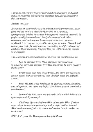 This is an opportunity to show your intuition, creativity, and Excel
skills, so be sure to provide good examples here, for each scenario
that you present.
Analyze the Data
As mentioned, analyze the data in at least three different ways. Each
form of Data Analysis should be provided on a separate,
appropriately labeled worksheet. It is expected that each sheet will be
professionally formatted and clearly documented with titles,
comments, and explanation. Remove any extra sheets so your
workbook is as compact as possible when you turn it in. Go back and
review your iLabs for assistance in completing the different types of
analysis. There is a memo template that you will be using to present
your analysis.
The following are some examples of analysis you might wish to do.
• Sort by discount level. Have discounts increased sales
volumes? Is there any discount level that appears to be more effective
than others?
• Graph sales over time to see trends. Are there any peaks and
lows in sales? Is there any time of year in which sales are highest?
Lowest?
• Pivot the data to see total sales by quarter, country, category,
and salesperson. Are there any highs? Are there any lows that need to
be addressed?
• Subtotal the data. How are quarterly sales totals? Sales totals
by salesperson? By country?
• Challenge Option: Perform What-If analysis. What if prices
were raised by a certain percentage with a slight decline in sales?
What combination of price increases and decline in sales makes the
most sense?
STEP 4: Prepare the Management Analysis Memo
 