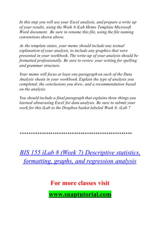 In this step you will use your Excel analysis, and prepare a write up
of your results, using the Week 6 iLab Memo Template Microsoft
Word document. Be sure to rename this file, using the file naming
conventions shown above.
As the template states, your memo should include any textual
explanation of your analysis, to include any graphics that were
presented in your workbook. The write-up of your analysis should be
formatted professionally. Be sure to review your writing for spelling
and grammar structure.
Your memo will focus at least one paragraph on each of the Data
Analysis sheets in your workbook.Explain the type of analysis you
completed, the conclusions you drew, and a recommendation based
on the analysis.
You should include a final paragraph that explains three things you
learned aboutusing Excel for data analysis. Be sure to submit your
work for this iLab to the Dropbox basket labeled Week 6: iLab 7
****************************************************
BIS 155 iLab 8 (Week 7) Descriptive statistics,
formatting, graphs, and regression analysis
For more classes visit
www.snaptutorial.com
 