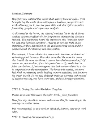 Scenario/Summary
Hopefully you will find this week's iLab activity fun and useful. We'll
be exploring the world of statistics from a business perspective this
week, allowing you to practice your skills with descriptive statistics,
formatting, graphs, and regression analysis.
As discussed in the lesson, the value of statistics lies in the ability to
analyze data more effectively for the purpose of improving decision
making. You might have heard the expression that "statistics never
lie, and only liars use statistics". There is an obvious truth in this
statement, in that, depending on the questions being asked and the
data collected, the statistics can skew reality.
For example, it is true that as ice cream sales increase, accidents at
swimming pools increase. Does this mean that the more ice cream
that is sold, the more accidents it causes (correlation/causation)? Of
course not, but the data, if not interpreted correctly, could lead to
false conclusions. It just so happens that both are correlated to a rise
in temperature in the summertime. The hotter it is outside, the more
kids flock to swimming pools, leading to more accidents, and the more
ice cream is sold. So you see, although statistics are vital in the world
of decision making, you have to be wise, and ask the right questions.
STEP 1: Getting Started—Worksheet Template
Please download this week's iLab file: Week7_iLab_Statistics
Your first step should be to save and rename this file according to the
naming convention above.
It is recommended, as you work on this iLab, that you save your work
often.
STEP 2: Create a Documentation Page
 