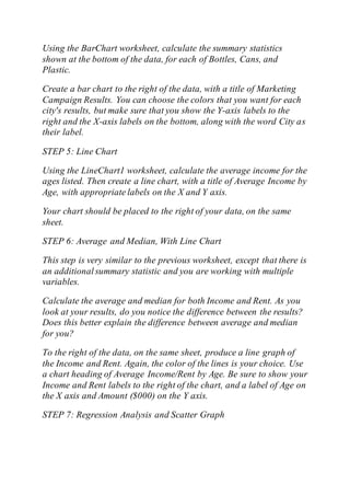 Using the BarChart worksheet, calculate the summary statistics
shown at the bottom of the data, for each of Bottles, Cans, and
Plastic.
Create a bar chart to the right of the data, with a title of Marketing
Campaign Results. You can choose the colors that you want for each
city's results, but make sure that you show the Y-axis labels to the
right and the X-axis labels on the bottom, along with the word City as
their label.
STEP 5: Line Chart
Using the LineChart1 worksheet, calculate the average income for the
ages listed. Then create a line chart, with a title of Average Income by
Age, with appropriate labels on the X and Y axis.
Your chart should be placed to the right of your data, on the same
sheet.
STEP 6: Average and Median, With Line Chart
This step is very similar to the previous worksheet, except that there is
an additionalsummary statistic and you are working with multiple
variables.
Calculate the average and median for both Income and Rent. As you
look at your results, do you notice the difference between the results?
Does this better explain the difference between average and median
for you?
To the right of the data, on the same sheet, produce a line graph of
the Income and Rent. Again, the color of the lines is your choice. Use
a chart heading of Average Income/Rent by Age. Be sure to show your
Income and Rent labels to the right of the chart, and a label of Age on
the X axis and Amount ($000) on the Y axis.
STEP 7: Regression Analysis and Scatter Graph
 