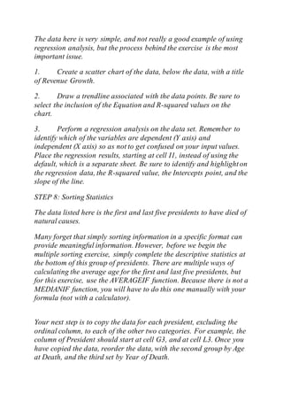 The data here is very simple, and not really a good example of using
regression analysis, but the process behind the exercise is the most
important issue.
1. Create a scatter chart of the data, below the data, with a title
of Revenue Growth.
2. Draw a trendline associated with the data points. Be sure to
select the inclusion of the Equation and R-squared values on the
chart.
3. Perform a regression analysis on the data set. Remember to
identify which of the variables are dependent (Y axis) and
independent (X axis) so as not to get confused on your input values.
Place the regression results, starting at cell I1, instead of using the
default, which is a separate sheet. Be sure to identify and highlighton
the regression data, the R-squared value, the Intercepts point, and the
slope of the line.
STEP 8: Sorting Statistics
The data listed here is the first and last five presidents to have died of
natural causes.
Many forget that simply sorting information in a specific format can
provide meaningful information. However, before we begin the
multiple sorting exercise, simply complete the descriptive statistics at
the bottom of this group of presidents. There are multiple ways of
calculating the average age for the first and last five presidents, but
for this exercise, use the AVERAGEIF function. Because there is not a
MEDIANIF function, you will have to do this one manually with your
formula (not with a calculator).
Your next step is to copy the data for each president, excluding the
ordinal column, to each of the other two categories. For example, the
column of President should start at cell G3, and at cell L3. Once you
have copied the data, reorder the data, with the second group by Age
at Death, and the third set by Year of Death.
 