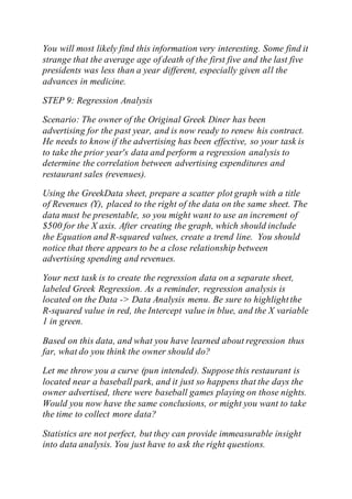 You will most likely find this information very interesting. Some find it
strange that the average age of death of the first five and the last five
presidents was less than a year different, especially given all the
advances in medicine.
STEP 9: Regression Analysis
Scenario: The owner of the Original Greek Diner has been
advertising for the past year, and is now ready to renew his contract.
He needs to know if the advertising has been effective, so your task is
to take the prior year's data and perform a regression analysis to
determine the correlation between advertising expenditures and
restaurant sales (revenues).
Using the GreekData sheet, prepare a scatter plot graph with a title
of Revenues (Y), placed to the right of the data on the same sheet. The
data must be presentable, so you might want to use an increment of
$500 for the X axis. After creating the graph, which should include
the Equation and R-squared values, create a trend line. You should
notice that there appears to be a close relationship between
advertising spending and revenues.
Your next task is to create the regression data on a separate sheet,
labeled Greek Regression. As a reminder, regression analysis is
located on the Data -> Data Analysis menu. Be sure to highlightthe
R-squared value in red, the Intercept value in blue, and the X variable
1 in green.
Based on this data, and what you have learned about regression thus
far, what do you think the owner should do?
Let me throw you a curve (pun intended). Suppose this restaurant is
located near a baseball park, and it just so happens that the days the
owner advertised, there were baseball games playing on those nights.
Would you now have the same conclusions, or might you want to take
the time to collect more data?
Statistics are not perfect, but they can provide immeasurable insight
into data analysis. You just have to ask the right questions.
 