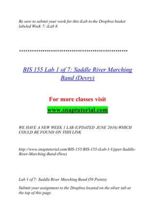 Be sure to submit your work for this iLab to the Dropbox basket
labeled Week 7: iLab 8.
****************************************************
BIS 155 Lab 1 of 7: Saddle River Marching
Band (Devry)
For more classes visit
www.snaptutorial.com
WE HAVE A NEW WEEK 1 LAB (UPDATED JUNE 2016) WHICH
COULD BE FOUND ON THIS LINK
http://www.snaptutorial.com/BIS-155/BIS-155-iLab-1-Upper-Saddle-
River-Marching-Band-(New)
Lab 1 of 7: Saddle River Marching Band (50 Points)
Submit your assignment to the Dropbox located on the silver tab at
the top of this page.
 