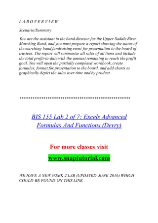 L A B O V E R V I E W
Scenario/Summary
You are the assistant to the band director for the Upper Saddle River
Marching Band, and you must prepare a report showing the status of
the marching band fundraising event for presentation to the board of
trustees. The report will summarize all sales of all items and include
the total profit-to-date with the amount remaining to reach the profit
goal. You will open the partially completed workbook, create
formulas, format for presentation to the board, and add charts to
graphically depict the sales over time and by product.
****************************************************
BIS 155 Lab 2 of 7: Excels Advanced
Formulas And Functions (Devry)
For more classes visit
www.snaptutorial.com
WE HAVE A NEW WEEK 2 LAB (UPDATED JUNE 2016) WHICH
COULD BE FOUND ON THIS LINK
 
