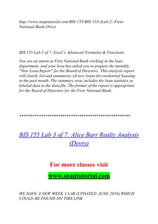 http://www.snaptutorial.com/BIS-155/BIS-155-iLab-2:-First-
National-Bank-(New)
BIS 155 Lab 2 of 7: Excel’s Advanced Formulas & Functions
You are an intern at First National Bank working in the loan
department, and your boss has asked you to prepare the monthly
"New Loan Report" for the Board of Directors. This analysis report
will clearly list and summarize all new loans for residential housing
in the past month. The summary area includes the loan statistics as
labeled data in the data file. The format of the report is appropriate
for the Board of Directors for the First National Bank.
****************************************************
BIS 155 Lab 3 of 7: Alice Barr Realty Analysis
(Devry)
For more classes visit
www.snaptutorial.com
WE HAVE A NEW WEEK 3 LAB (UPDATED JUNE 2016) WHICH
COULD BE FOUND ON THIS LINK
 