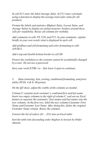 In cell E11 enter the label Average Sales. In F11 enter a formula
using a function to display the average total sales value for all
products.
Format the labels and statistics (Highest Sales, Lowest Sales, and
Average Sales) to display an outline (exterior border) around these
cells for readability. Resize all columns for visibility.
Add comments to cells F9, F10, and F11. In your comments, explain
briefly in your own words what is displayed in each cell.
Add gridlines and cell formatting and color formatting to cells
A10:B13.
Add a top and double bottom border to cell D8.
Protect the worksheet so the contents cannot be accidentally changed
by a user. Do not use a password.
Save your work (CTRL+s) - (but leave it open to continue).
3. Data cleansing, lists, sorting, conditionalformatting, and pivot
tables (TCOs 4 & 8; 40 points).
On the Q3 sheet, adjust the widths of the columns as needed.
Column C contains each customer’s combined first and last name.
Insert two empty columns to the right of column C, and use an Excel
feature to separate the customers’ first names and last names into the
new columns. In the first row, label the new columns Customer First
Name and Customer Last Name. After doing this, delete the original
Customer Name column. Resize the columns.
Convert the list of orders (A1 – J21) into an Excel table.
Sort the table into descending order (highest to lowest) by Order
Amount.
 