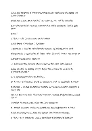 date, and purpose. Format it appropriately, including changing the
Sheet Name to
Documentation. At the end of this activity, you will be asked to
provide a conclusion as to whether this realty company "really gets
your
price."
STEP 2: Add Calculations and Format
Sales Data Worksheet (10 points)
A formula is used to calculate the percent of asking price, and
this formula is applied to all listed sales. You will format the list in an
attractive and useful manner.
A. Calculate the percent of asking price for each sale (selling
price divided by asking price). Enter the formula in Column F.
Format Column F
as a percentage with one decimal.
B. Format Columns D and E as currency, with no decimals. Format
Columns G and H as dates so just the day and month (for example, 5-
May) are
visible. You will need to use the Number Format dropdown list, select
More
Number Formats, and select the Date category.
C. Widen columns to make all data and headings visible. Format
titles as appropriate. Bold and center the column headings.
STEP 3: Sort Data and Create Summary Reportand Chart (10
 