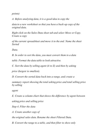 points)
A. Before analyzing data, it is a good idea to copy the
data to a new worksheet so that you have a back-up copy of the
original data.
Right click on the Sales Data sheet tab and select Move or Copy.
Create a copy
of the current spreadsheet and move it to the end. Name the sheet
Sorted
Data.
B. In order to sort the data, you must convert them to a data
table. Format the data table to look attractive.
C. Sort the data by selling agent (A to Z) and then by asking
price (largest to smallest).
D. Convert the sorted data back into a range, and create a
summary report showing the total asking price and total selling price
by selling
agent
E. Create a column chart that shows the difference by agent between
asking price and selling price
Step 4. Filter the data
A. Create another copy of
the original sales data. Rename the sheet Filtered Data.
B. Convert the range to a table, and then filter to show only
 