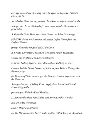 average percentage of selling price by agent and by city. This will
allow you to
see whether there are any patterns based on the city or based on the
salesperson. To do this kind of comparison, you decide to create a
pivot table.
A. Open the Sales Data worksheet. Select the Sales Data range
(A3:H33). From the Formulas tab, select Define Name from the
Defined Names
group. Name the range of cells SalesData.
B. Create a pivot table based on the named range, SalesData.
Create the pivot table in a new worksheet.
C. Select Selling Agent as your Row Labels and City as your
Column Labels. Select Percent of Sales as your Values. Change the
Summary type
for Percent of Sales to average, the Number Format to percent, and
the Name to
Average Percent of Asking Price. Apply Data Bars Conditional
Formatting to the
percentages. Hide the Field Headers.
D. Rename the sheet PivotTable, and move it so that it is the
last tab in the worksheet.
Step 7. Draw a conclusion
On the Documentation Sheet, add a section called Analysis. Based on
 
