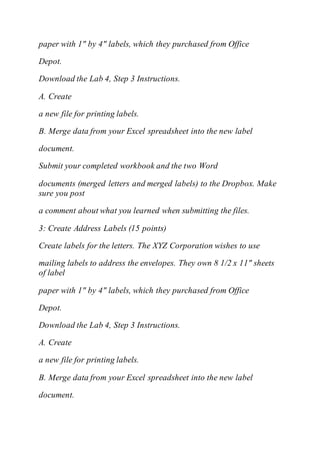 paper with 1" by 4" labels, which they purchased from Office
Depot.
Download the Lab 4, Step 3 Instructions.
A. Create
a new file for printing labels.
B. Merge data from your Excel spreadsheet into the new label
document.
Submit your completed workbook and the two Word
documents (merged letters and merged labels) to the Dropbox. Make
sure you post
a comment about what you learned when submitting the files.
3: Create Address Labels (15 points)
Create labels for the letters. The XYZ Corporation wishes to use
mailing labels to address the envelopes. They own 8 1/2 x 11" sheets
of label
paper with 1" by 4" labels, which they purchased from Office
Depot.
Download the Lab 4, Step 3 Instructions.
A. Create
a new file for printing labels.
B. Merge data from your Excel spreadsheet into the new label
document.
 