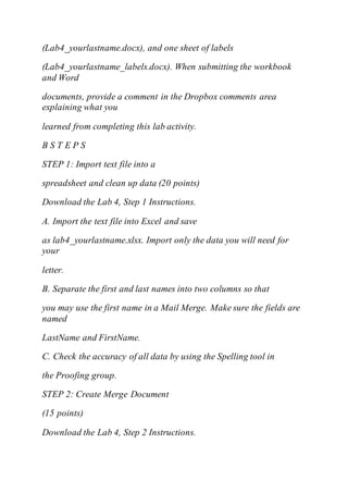 (Lab4_yourlastname.docx), and one sheet of labels
(Lab4_yourlastname_labels.docx). When submitting the workbook
and Word
documents, provide a comment in the Dropbox comments area
explaining what you
learned from completing this lab activity.
B S T E P S
STEP 1: Import text file into a
spreadsheet and clean up data (20 points)
Download the Lab 4, Step 1 Instructions.
A. Import the text file into Excel and save
as lab4_yourlastname.xlsx. Import only the data you will need for
your
letter.
B. Separate the first and last names into two columns so that
you may use the first name in a Mail Merge. Make sure the fields are
named
LastName and FirstName.
C. Check the accuracy of all data by using the Spelling tool in
the Proofing group.
STEP 2: Create Merge Document
(15 points)
Download the Lab 4, Step 2 Instructions.
 