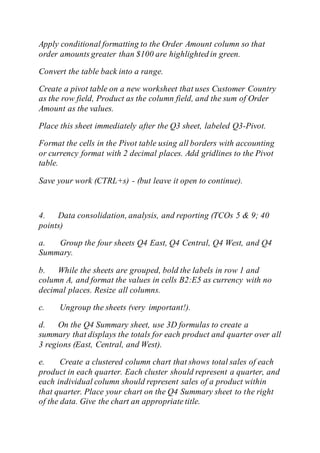 Apply conditional formatting to the Order Amount column so that
order amounts greater than $100 are highlighted in green.
Convert the table back into a range.
Create a pivot table on a new worksheet that uses Customer Country
as the row field, Product as the column field, and the sum of Order
Amount as the values.
Place this sheet immediately after the Q3 sheet, labeled Q3-Pivot.
Format the cells in the Pivot table using all borders with accounting
or currency format with 2 decimal places. Add gridlines to the Pivot
table.
Save your work (CTRL+s) - (but leave it open to continue).
4. Data consolidation, analysis, and reporting (TCOs 5 & 9; 40
points)
a. Group the four sheets Q4 East, Q4 Central, Q4 West, and Q4
Summary.
b. While the sheets are grouped, bold the labels in row 1 and
column A, and format the values in cells B2:E5 as currency with no
decimal places. Resize all columns.
c. Ungroup the sheets (very important!).
d. On the Q4 Summary sheet, use 3D formulas to create a
summary that displays the totals for each product and quarter over all
3 regions (East, Central, and West).
e. Create a clustered column chart that shows total sales of each
product in each quarter. Each cluster should represent a quarter, and
each individual column should represent sales of a product within
that quarter. Place your chart on the Q4 Summary sheet to the right
of the data. Give the chart an appropriate title.
 