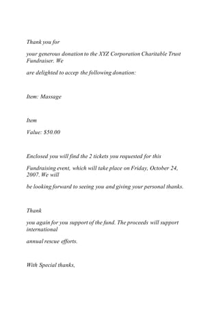 Thank you for
your generous donation to the XYZ Corporation Charitable Trust
Fundraiser. We
are delighted to accep the following donation:
Item: Massage
Item
Value: $50.00
Enclosed you will find the 2 tickets you requested for this
Fundraising event, which will take place on Friday, October 24,
2007. We will
be looking forward to seeing you and giving your personal thanks.
Thank
you again for you support of the fund. The proceeds will support
international
annual rescue efforts.
With Special thanks,
 