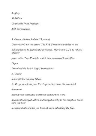 Jeoffrey
McMillan
Charitable Trust President
XYZ Corporation
3: Create Address Labels (15 points)
Create labels for the letters. The XYZ Corporation wishes to use
mailing labels to address the envelopes. They own 8 1/2 x 11" sheets
of label
paper with 1" by 4" labels, which they purchased from Office
Depot.
Download the Lab 4, Step 3 Instructions.
A. Create
a new file for printing labels.
B. Merge data from your Excel spreadsheet into the new label
document.
Submit your completed workbook and the two Word
documents (merged letters and merged labels) to the Dropbox. Make
sure you post
a comment about what you learned when submitting the files.
 