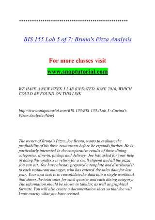 ****************************************************
BIS 155 Lab 5 of 7: Bruno's Pizza Analysis
For more classes visit
www.snaptutorial.com
WE HAVE A NEW WEEK 5 LAB (UPDATED JUNE 2016) WHICH
COULD BE FOUND ON THIS LINK
http://www.snaptutorial.com/BIS-155/BIS-155-iLab-5:-Carina's-
Pizza-Analysis-(New)
The owner of Bruno's Pizza, Joe Bruno, wants to evaluate the
profitability of his three restaurants before he expands further. He is
particularly interested in the comparative results of three dining
categories, dine-in, pickup, and delivery. Joe has asked for your help
in doing this analysis in return for a small stipend and all the pizza
you can eat. You have already prepared a template and distributed it
to each restaurant manager, who has entered the sales data for last
year. Your next task is to consolidate the data into a single workbook
that shows the total sales for each quarter and each dining category.
The information should be shown in tabular, as well as graphical
formats. You will also create a documentation sheet so that Joe will
know exactly what you have created.
 