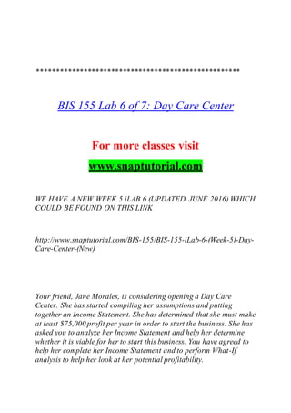 ****************************************************
BIS 155 Lab 6 of 7: Day Care Center
For more classes visit
www.snaptutorial.com
WE HAVE A NEW WEEK 5 iLAB 6 (UPDATED JUNE 2016) WHICH
COULD BE FOUND ON THIS LINK
http://www.snaptutorial.com/BIS-155/BIS-155-iLab-6-(Week-5)-Day-
Care-Center-(New)
Your friend, Jane Morales, is considering opening a Day Care
Center. She has started compiling her assumptions and putting
together an Income Statement. She has determined that she must make
at least $75,000 profit per year in order to start the business. She has
asked you to analyze her Income Statement and help her determine
whether it is viable for her to start this business. You have agreed to
help her complete her Income Statement and to perform What-If
analysis to help her look at her potential profitability.
 