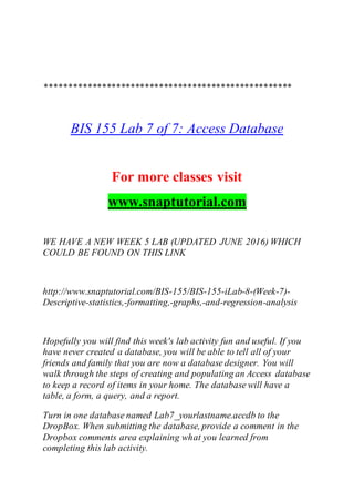 ****************************************************
BIS 155 Lab 7 of 7: Access Database
For more classes visit
www.snaptutorial.com
WE HAVE A NEW WEEK 5 LAB (UPDATED JUNE 2016) WHICH
COULD BE FOUND ON THIS LINK
http://www.snaptutorial.com/BIS-155/BIS-155-iLab-8-(Week-7)-
Descriptive-statistics,-formatting,-graphs,-and-regression-analysis
Hopefully you will find this week's lab activity fun and useful. If you
have never created a database, you will be able to tell all of your
friends and family that you are now a database designer. You will
walk through the steps of creating and populating an Access database
to keep a record of items in your home. The database will have a
table, a form, a query, and a report.
Turn in one database named Lab7_yourlastname.accdb to the
DropBox. When submitting the database, provide a comment in the
Dropbox comments area explaining what you learned from
completing this lab activity.
 