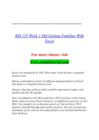 ****************************************************
BIS 155 Week 1 DQ Getting Familiar With
Excel
For more classes visit
www.snaptutorial.com
Excel was introduced in 1985. Since then, it has become a standard
business tool.
Discuss and explain at least six different (unique) features of Excel
that make it a valuable business tool.
Discuss what type of Excel skills would be important in today’s job
market and why. Be specific.
Note: In addition to the Microsoft Excel 2013 overview in the Course
Home, there are many Excel resources, in addition to your text, on the
Web. For example, try an Internet search on "top ten Excel 2013
features" and sift through some of the resources. Be sure to read your
classmates posts, and see how many features you can find that haven't
been listed yet.
 