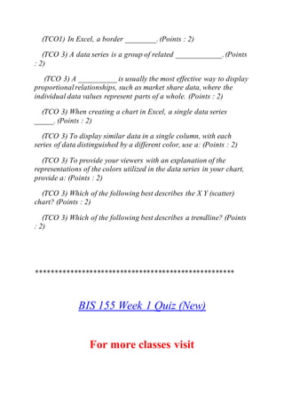 (TCO1) In Excel, a border ________.(Points : 2)
(TCO 3) A data series is a group of related ____________.(Points
: 2)
(TCO 3) A __________ is usually the most effective way to display
proportionalrelationships, such as market share data, where the
individual data values represent parts of a whole. (Points : 2)
(TCO 3) When creating a chart in Excel, a single data series
_____. (Points : 2)
(TCO 3) To display similar data in a single column, with each
series of data distinguished by a different color, use a: (Points : 2)
(TCO 3) To provide your viewers with an explanation of the
representations of the colors utilized in the data series in your chart,
provide a: (Points : 2)
(TCO 3) Which of the following best describes the X Y (scatter)
chart? (Points : 2)
(TCO 3) Which of the following best describes a trendline? (Points
: 2)
****************************************************
BIS 155 Week 1 Quiz (New)
For more classes visit
 