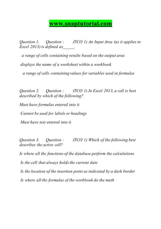 www.snaptutorial.com
Question 1. Question : (TCO 1) An Input Area (as it applies to
Excel 2013) is defined as_____.
a range of cells containing results based on the output area
displays the name of a worksheet within a workbook
a range of cells containing values for variables used in formulas
Question 2. Question : (TCO 1) In Excel 2013, a cell is best
described by which of the following?
Must have formulas entered into it
Cannot be used for labels or headings
Must have text entered into it
Question 3. Question : (TCO 1) Which of the following best
describes the active cell?
Is where all the functions of the database perform the calculations
Is the cell that always holds the current date
Is the location of the insertion point as indicated by a dark border
Is where all the formulas of the workbook do the math
 