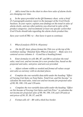 f. Add a trend line to the chart to show how sales of alarm clocks
are changing over time.
g. In the space provided on the Q4 Summary sheet, write a brief
(2-3 paragraph) analysis report to the manager of the Cool Clocks
business. In your report, explain your findings on the trend in sales of
alarm clocks, and any other patterns you observed in sales of the
product categories; and recommend at least one specific action that
Cool Clocks should take regarding the alarm clocks product line.
Save your work (CTRL+s) - (but leave it open to continue).
5. What-if analysis (TCO 6; 40 points)
a. On the Q5 sheet, please format the Title row at the top of the
worksheet stating “Detailed Sales What-if Analysis”. Make sure it is
centered across columns A – G and has a heading format.
b. Enter formulas in cells B6, B7, and B8 to calculate the total
sales, total cost, and net income for a new product line, based on the
projected unit sales, unit price and unit cost provided.
c. Adjust column widths as needed and format all values except
unit sales as currency with no decimal places.
d. Complete the one-variable data table under the heading “Effect
of Varying Unit Sales on Total Sales, Total Cost, and Net Income” to
calculate the total sales, total cost and net income for projected sales
of 80, 90, 100, 110, and 120 units.
e. Complete the two-variable data table under the heading “Effect
on Net Income of Varying Unit Sales and Unit Price” to calculate the
net income for projected sales of 80, 90, 100, 110, and 120 units at
unit prices of $4, $5, $6, $7, and $8.
f. Format cells A3 – B8 with a thick box border.
 
