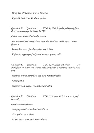 Drag the fill handle across the cells.
Type A1 in the Go To dialog box.
Question 7. Question : (TCO 1) Which of the following best
describes a range in Excel 2013?
Cannot be selected with the mouse
Are the numbers that fall between the smallest and largest in the
formula
Is another word for the active worksheet
Refers to a group of adjacent or contiguous cells
Question 8. Question : (TCO 1) In Excel, a border _____. is
data from another cell that is only temporarily residing in the active
cell
is a line that surrounds a cell or a range of cells
never prints
is preset and weight cannot be adjusted
Question 9. Question : (TCO 3) A data series is a group of
related _____.
charts on a worksheet
category labels on a horizontal axis
data points on a chart
numerical values on a vertical axis
 