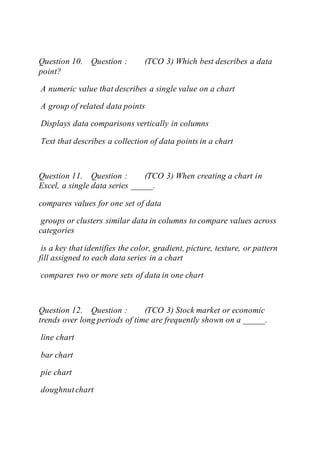 Question 10. Question : (TCO 3) Which best describes a data
point?
A numeric value that describes a single value on a chart
A group of related data points
Displays data comparisons vertically in columns
Text that describes a collection of data points in a chart
Question 11. Question : (TCO 3) When creating a chart in
Excel, a single data series _____.
compares values for one set of data
groups or clusters similar data in columns to compare values across
categories
is a key that identifies the color, gradient, picture, texture, or pattern
fill assigned to each data series in a chart
compares two or more sets of data in one chart
Question 12. Question : (TCO 3) Stock market or economic
trends over long periods of time are frequently shown on a _____.
line chart
bar chart
pie chart
doughnutchart
 