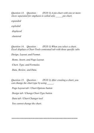 Question 13. Question : (TCO 3) A pie chart with one or more
slices separated for emphasis is called a(n) _____ pie chart.
expanded
exploded
displaced
clustered
Question 14. Question : (TCO 3) When you select a chart,
Excel displays a Chart Tools contextual tab with three specific tabs
Design, Layout, and Format.
Home, Insert, and Page Layout.
Chart, Type, and Formulas.
Data, Review, and Data.
Question 15. Question : (TCO 3) After creating a chart, you
can change the chart type by using _____.
Page Layout tab / Chart Options button
Design tab / Change Chart Type button
Data tab / Chart Changer tool
You cannot change the chart.
****************************************************
 