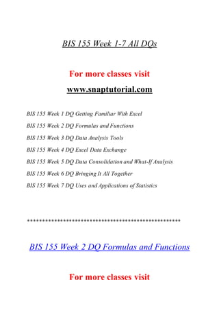 BIS 155 Week 1-7 All DQs
For more classes visit
www.snaptutorial.com
BIS 155 Week 1 DQ Getting Familiar With Excel
BIS 155 Week 2 DQ Formulas and Functions
BIS 155 Week 3 DQ Data Analysis Tools
BIS 155 Week 4 DQ Excel Data Exchange
BIS 155 Week 5 DQ Data Consolidation and What-If Analysis
BIS 155 Week 6 DQ Bringing It All Together
BIS 155 Week 7 DQ Uses and Applications of Statistics
****************************************************
BIS 155 Week 2 DQ Formulas and Functions
For more classes visit
 