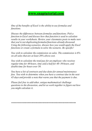 www.snaptutorial.com
One of the benefits of Excel is the ability to use formulas and
functions.
Discuss the differences between formulas and functions. Pick a
function in Excel and discuss how that function is used to calculate
results in your worksheets. Review your classmates posts to make sure
that you're not duplicating formulas/functions already discussed.
Using the following scenarios, discuss how you would apply the Excel
functions or create a formula to solve the scenario. Be specific!
You wish to calculate the commission on sales. The commission is 6%
on all sales that are at least 20% above cost.
You wish to calculate the total pay for an employee who receives
regular time for 40 hours, time and a half for 40–50 hours, and
double time for hours over 50.
You have a list of contracts and due dates for annual maintenance
fees. You wish to determine when you have a contract due in the next
45 days and provide a note that warns you that the payment is due.
Please feel free to add other, unique mathematical challenge
questions to the discussion, and let us work together to figure out how
you might calculate it.
****************************************************
 