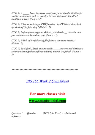 (TCO 7) A _____ helps to ensure consistency and standardization for
similar workbooks, such as detailed income statements for all 12
months in a year. (Points : 2)
(TCO 2) When calculating a PMT function, the PV is best described
by which of the following? (Points : 2)
(TCO 7) Before protecting a worksheet, you should __ the cells that
you want users to be able to edit. (Points : 2)
(TCO 7) Which of the following file formats can store macros?
(Points : 2)
(TCO 7) By default, Excel automatically _____ macros and displays a
security warning when a file containing macros is opened. (Points :
2)
****************************************************
BIS 155 Week 2 Quiz (New)
For more classes visit
www.snaptutorial.com
Question 1. Question : (TCO 2) In Excel, a relative cell
reference
 