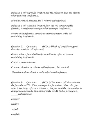 indicates a cell's specific location and the reference does not change
when you copy the formula.
contains both an absolute and a relative cell reference.
indicates a cell's relative location from the cell containing the
formula; the reference changes when you copy the formula.
occurs when a formula directly or indirectly refers to the cell
containing the formula.
Question 2. Question : (TCO 2) Which of the following best
describes a mixed cell reference?
Occurs when a formula directly or indirectly refers to the cell
containing the formula
Causes a potential error
Contains absolute or relative cell references, but not both
Contains both an absolute and a relative cell reference
Question 3. Question : (TCO 2) You have a cell that contains
the formula =A1*2. When you copy this formula to other cells, you
want it to always reference column A, but you want the row number to
change automatically. You should make the A1 in this formula a(n)
_____ cell reference.
abstract
relative
mixed
absolute
 