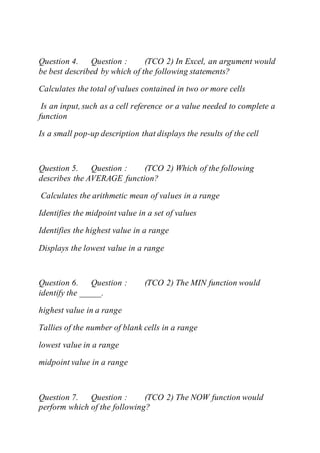 Question 4. Question : (TCO 2) In Excel, an argument would
be best described by which of the following statements?
Calculates the total of values contained in two or more cells
Is an input, such as a cell reference or a value needed to complete a
function
Is a small pop-up description that displays the results of the cell
Question 5. Question : (TCO 2) Which of the following
describes the AVERAGE function?
Calculates the arithmetic mean of values in a range
Identifies the midpoint value in a set of values
Identifies the highest value in a range
Displays the lowest value in a range
Question 6. Question : (TCO 2) The MIN function would
identify the _____.
highest value in a range
Tallies of the number of blank cells in a range
lowest value in a range
midpoint value in a range
Question 7. Question : (TCO 2) The NOW function would
perform which of the following?
 