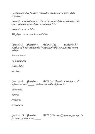 Contains another function embedded inside one or more of its
arguments
Evaluates a condition and returns one value if the condition is true
and a different value if the condition is false
Evaluates true or false
Displays the current date and time
Question 8. Question : (TCO 2) The _____ number is the
number of the column in the lookup table that contains the return
values.
lookup value
column index
lookup table
random
Question 9. Question : (TCO 2) Arithmetic operations, cell
references, and _____ can be used in Excel formulas.
constants
macros
programs
procedures
Question 10. Question : (TCO 2) To simplify entering ranges in
formulas, you can use _____.
 